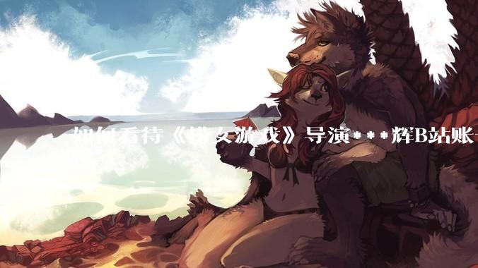 如何看待《捞女游戏》导演***辉B站账号遭封，是否遭到打击报复?