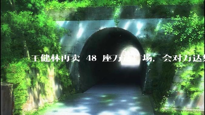 王健林再卖 48 座万达广场，会对万达集团带来哪些影响？目前万达面临怎样的困境？