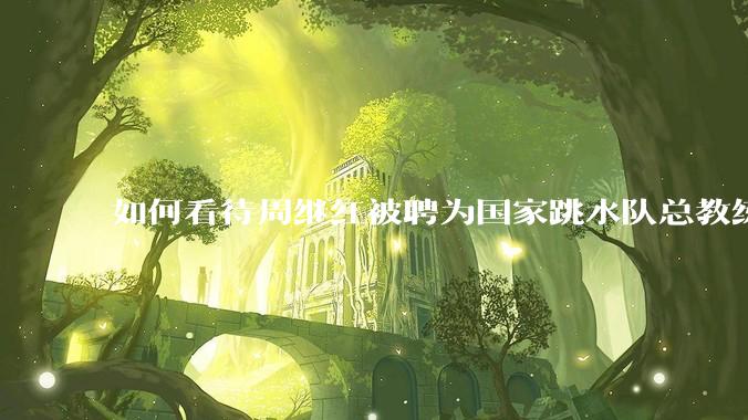 如何看待周继红被聘为国家跳水队总教练?