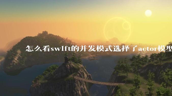 怎么看swift的并发模式选择了actor模型？