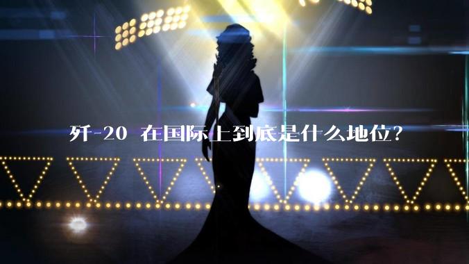 歼-20 在国际上到底是什么地位？