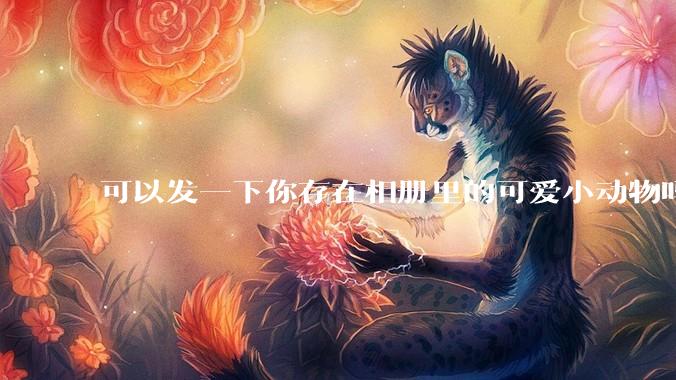 可以发一下你存在相册里的可爱小动物吗？